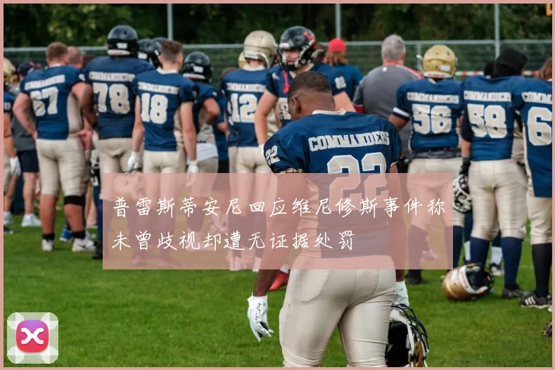 普雷斯蒂安尼回应维尼修斯事件称未曾歧视却遭无证据处罚