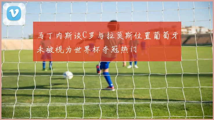 马丁内斯谈C罗与拉莫斯位置葡萄牙未被视为世界杯夺冠热门