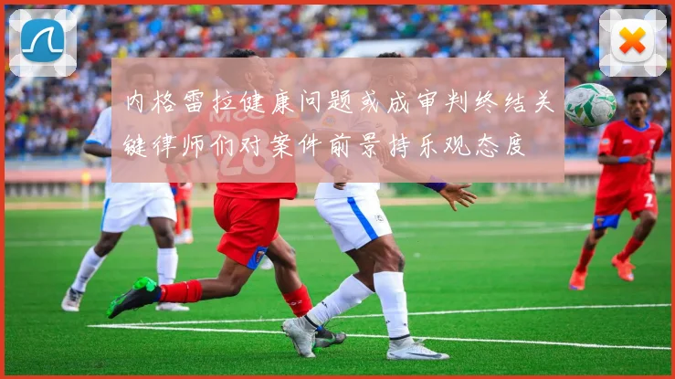 内格雷拉健康问题或成审判终结关键律师们对案件前景持乐观态度