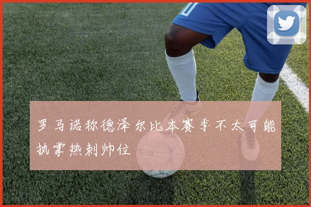 罗马诺称德泽尔比本赛季不太可能执掌热刺帅位