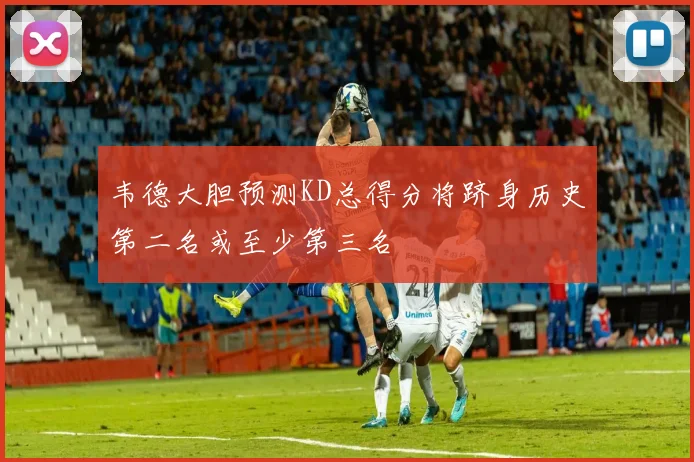 韦德大胆预测KD总得分将跻身历史第二名或至少第三名