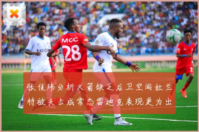 张佳玮分析火箭缺乏后卫空间杜兰特被夹击成常态雷迪克表现更为出色