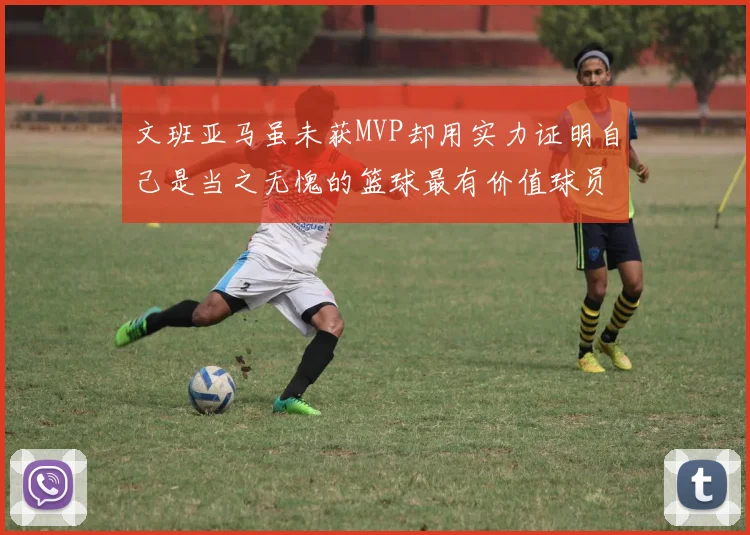 文班亚马虽未获MVP却用实力证明自己是当之无愧的篮球最有价值球员