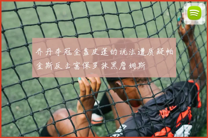 乔丹夺冠全靠皮蓬的说法遭质疑帕金斯反击富保罗抹黑詹姆斯