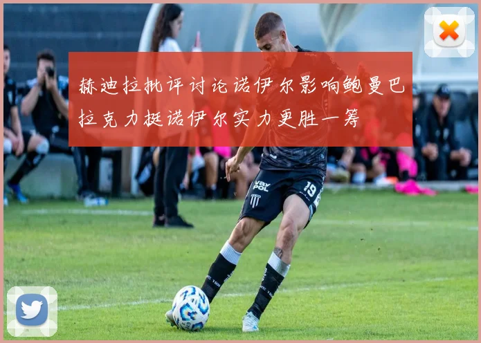 赫迪拉批评讨论诺伊尔影响鲍曼巴拉克力挺诺伊尔实力更胜一筹