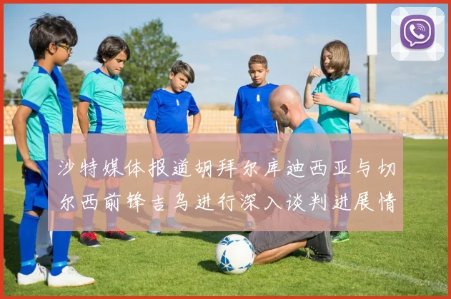 沙特媒体报道胡拜尔库迪西亚与切尔西前锋吉乌进行深入谈判进展情况