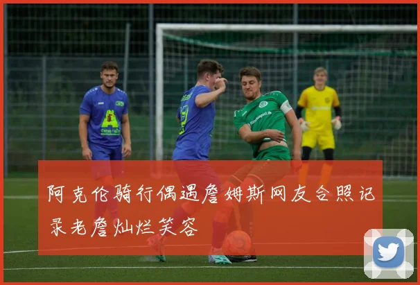 阿克伦骑行偶遇詹姆斯网友合照记录老詹灿烂笑容