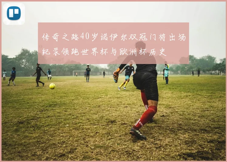 传奇之路40岁诺伊尔双冠门将出场纪录领跑世界杯与欧洲杯历史