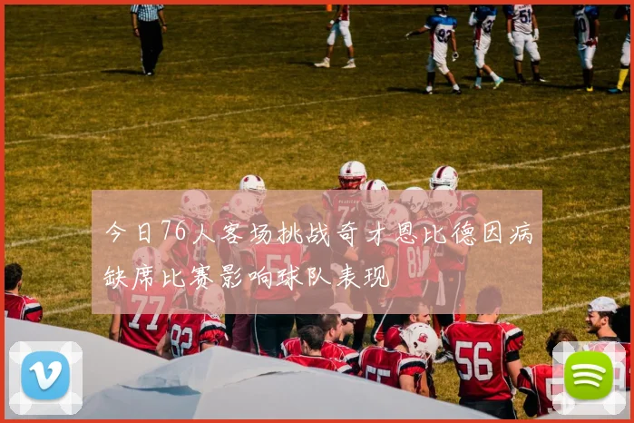今日76人客场挑战奇才恩比德因病缺席比赛影响球队表现