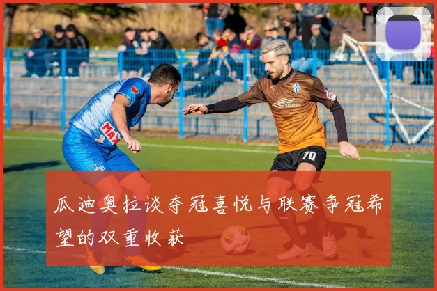 瓜迪奥拉谈夺冠喜悦与联赛争冠希望的双重收获