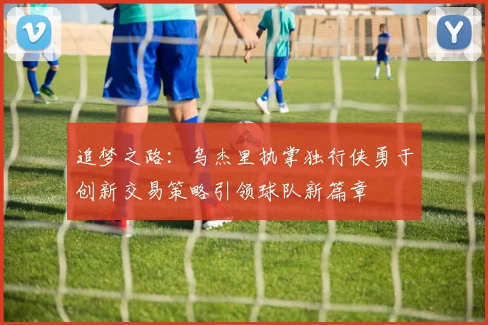 追梦之路：乌杰里执掌独行侠勇于创新交易策略引领球队新篇章