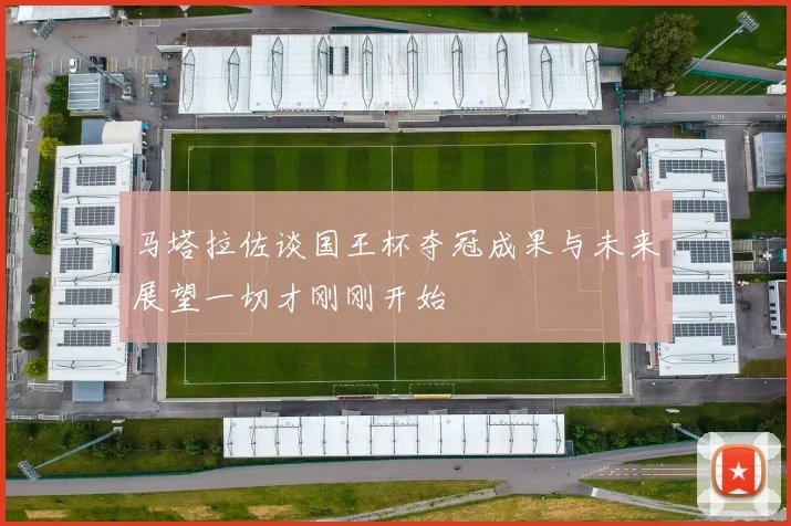 马塔拉佐谈国王杯夺冠成果与未来展望一切才刚刚开始