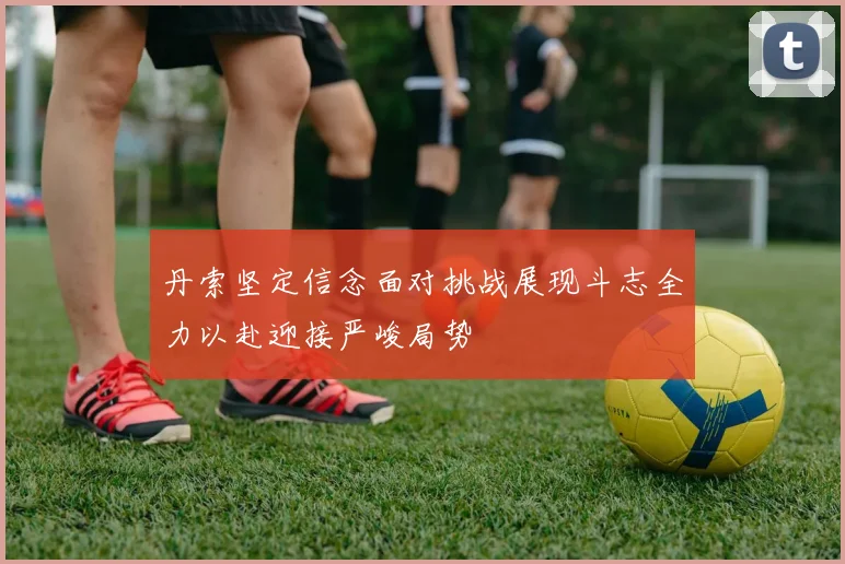 丹索坚定信念面对挑战展现斗志全力以赴迎接严峻局势