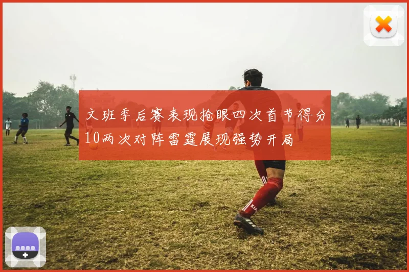 文班季后赛表现抢眼四次首节得分10两次对阵雷霆展现强势开局