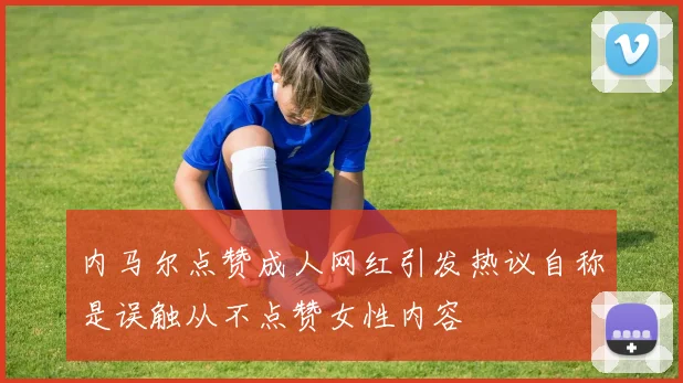 内马尔点赞成人网红引发热议自称是误触从不点赞女性内容
